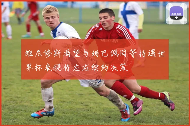 维尼修斯渴望与姆巴佩同等待遇世界杯表现将左右续约决策