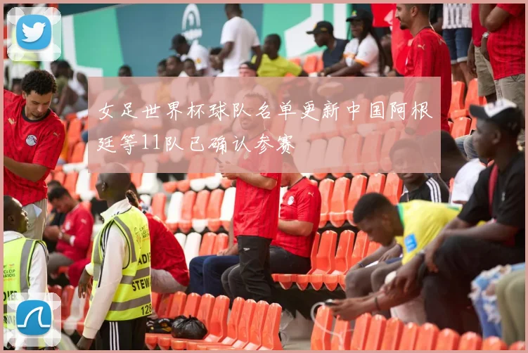 女足世界杯球队名单更新中国阿根廷等11队已确认参赛