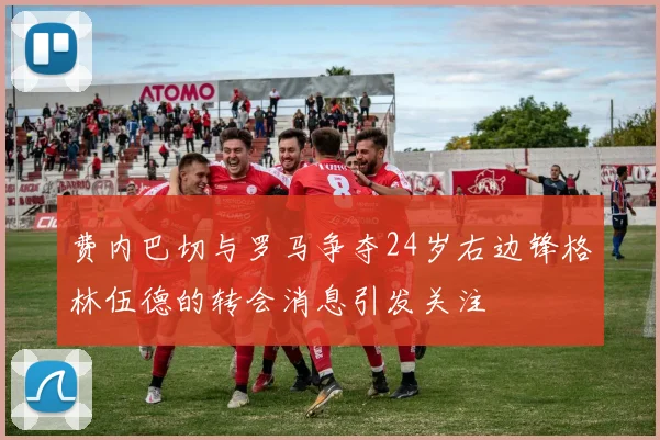 费内巴切与罗马争夺24岁右边锋格林伍德的转会消息引发关注