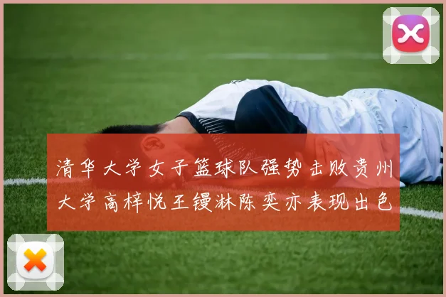 清华大学女子篮球队强势击败贵州大学高梓悦王镘淋陈奕亦表现出色贡献显著