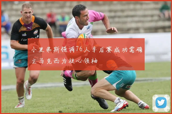 小里弗斯强调76人季后赛成功需确立马克西为核心领袖