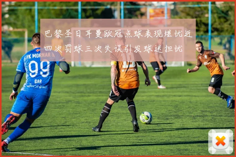 巴黎圣日耳曼欧冠点球表现堪忧近四次罚球三次失误引发球迷担忧