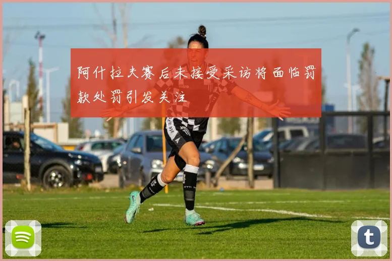 阿什拉夫赛后未接受采访将面临罚款处罚引发关注