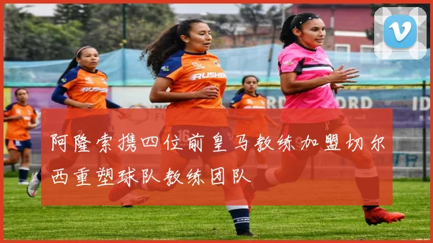 阿隆索携四位前皇马教练加盟切尔西重塑球队教练团队