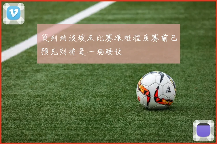 莫利纳谈埃及比赛艰难程度赛前已预见到将是一场硬仗