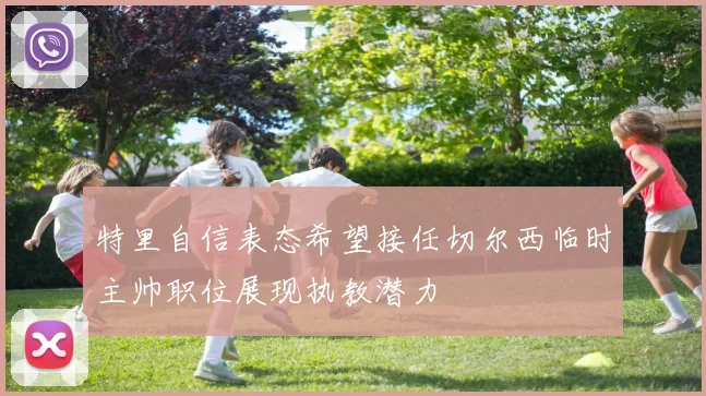 特里自信表态希望接任切尔西临时主帅职位展现执教潜力