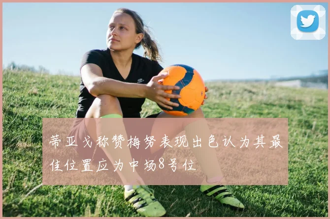 蒂亚戈称赞梅努表现出色认为其最佳位置应为中场8号位