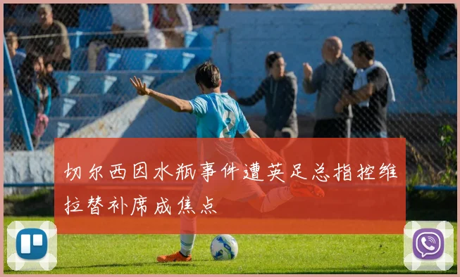 切尔西因水瓶事件遭英足总指控维拉替补席成焦点