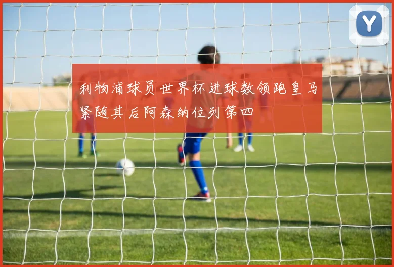 利物浦球员世界杯进球数领跑皇马紧随其后阿森纳位列第四