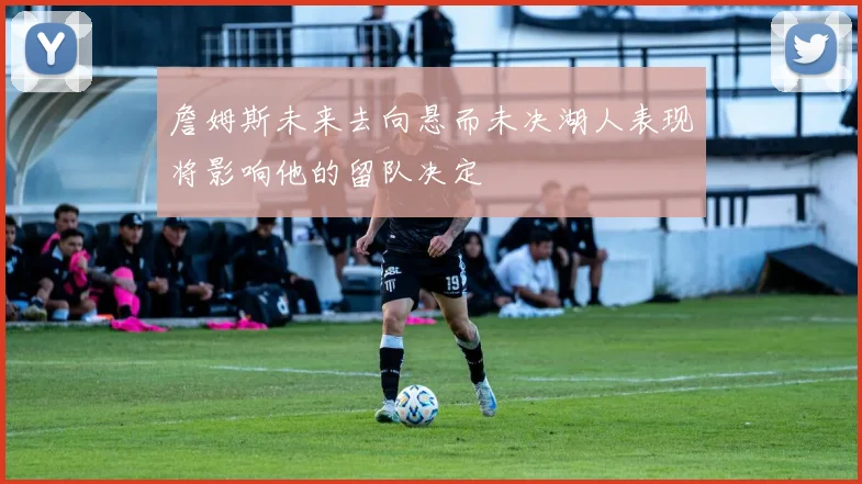 詹姆斯未来去向悬而未决湖人表现将影响他的留队决定