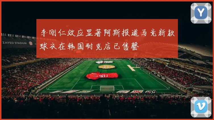 李刚仁效应显著阿斯报道马竞新款球衣在韩国耐克店已售罄