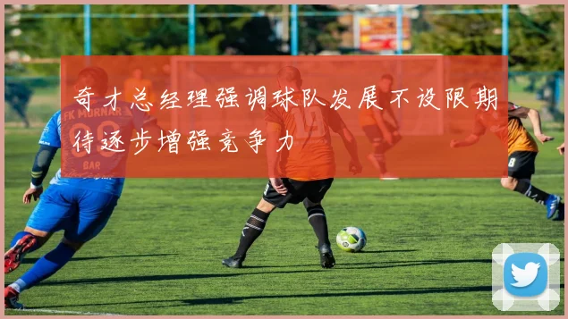 奇才总经理强调球队发展不设限期待逐步增强竞争力