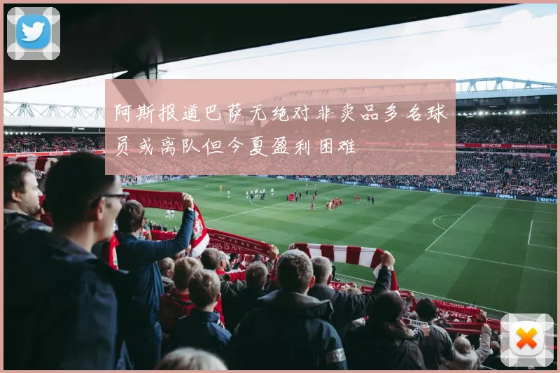 阿斯报道巴萨无绝对非卖品多名球员或离队但今夏盈利困难