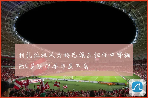 利扎拉祖认为姆巴佩应担任中锋梅西C罗防守参与度不高
