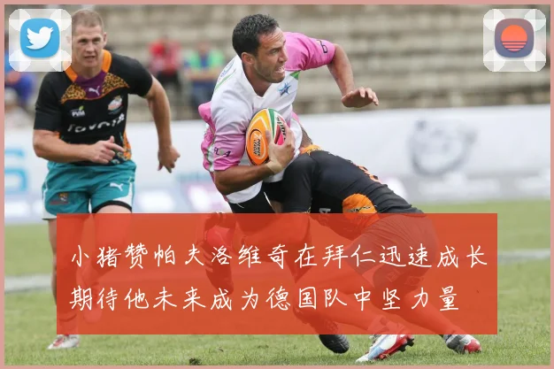 小猪赞帕夫洛维奇在拜仁迅速成长期待他未来成为德国队中坚力量