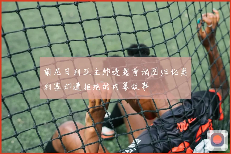 前尼日利亚主帅透露曾试图归化奥利塞却遭拒绝的内幕故事
