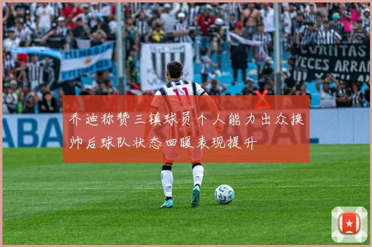 乔迪称赞三镇球员个人能力出众换帅后球队状态回暖表现提升