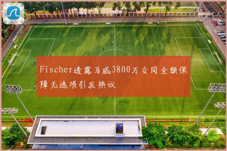 Fischer透露马威3800万合同全额保障无选项引发热议