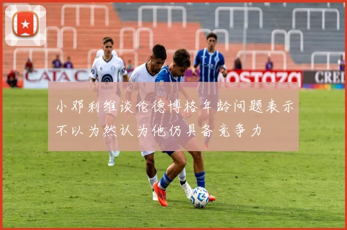 小邓利维谈伦德博格年龄问题表示不以为然认为他仍具备竞争力
