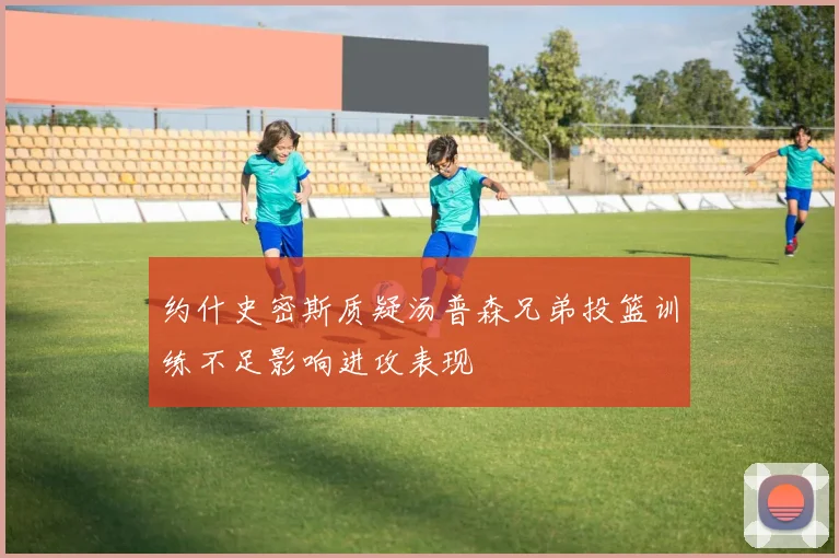 约什史密斯质疑汤普森兄弟投篮训练不足影响进攻表现