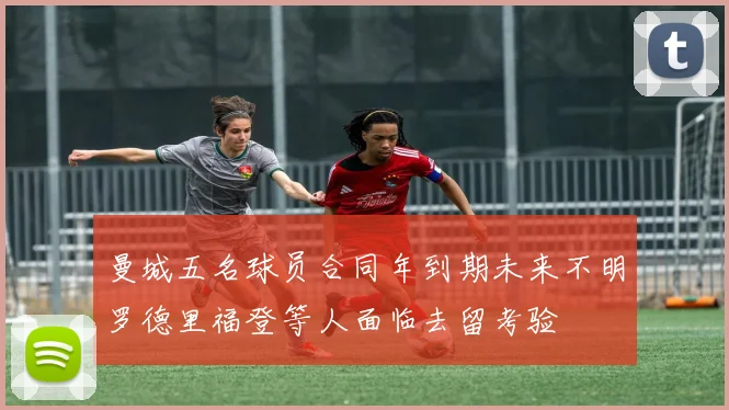 曼城五名球员合同年到期未来不明罗德里福登等人面临去留考验