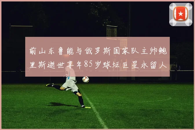前山东鲁能与俄罗斯国家队主帅鲍里斯逝世享年85岁球坛巨星永留人间