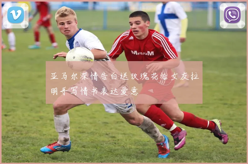 亚马尔深情告白送玫瑰花给女友拉明手写情书表达爱意