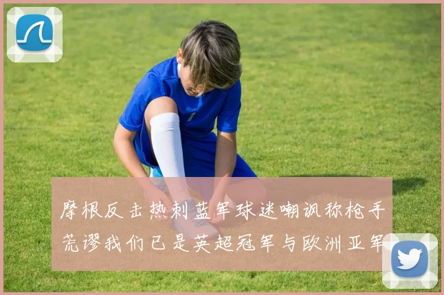 摩根反击热刺蓝军球迷嘲讽称枪手荒谬我们已是英超冠军与欧洲亚军